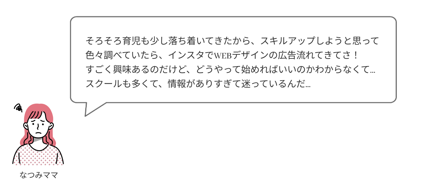 そろそろ育児も少し落ち着いてきたから、スキルアップしようと思って色々調べていたら、インスタでWEBデザインの広告が流れてきてさ！すごく興味あるのだけど、どうやって始めればいいのか分からなくて…スクールも多くて、情報がありすぎて迷っているんだ…