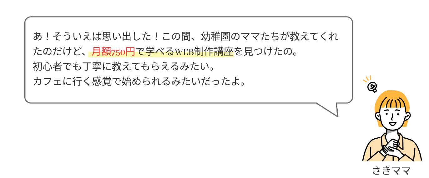 あ！そういえば思い出した！この間、幼稚園のママたちが教えてくれたのだけど、月額750円で学べるWEB制作講座を見つけたの。初心者でも丁寧に教えてもらえるみたいだし、カフェに行く感覚で始められるみたいだったよ。
                  
                  