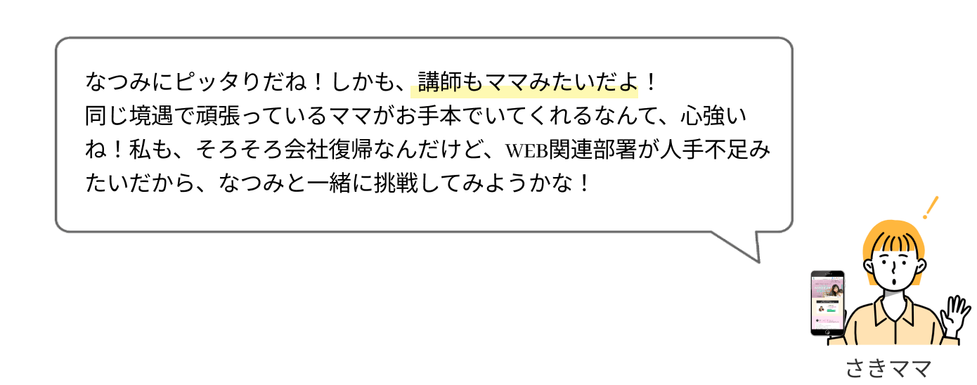 なつみにピッタリだね！しかも、講師もママみたいだし！
                  同じ境遇で頑張っているママが手本にいてくれるなんて、心強いよね！私も、そろそろ会社復帰なんだけど、WEB関連業務が人手不足みたいだから、なつみと一緒に挑戦してみようかな！